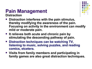 Pain Management  Distraction  Distraction interferes with the pain stimulus, thereby modifying the awareness of the pain. Focusing on activity in the environment can modify mild or moderate pain.  It relieves both acute and chronic pain by stimulating the descending pathway of pain.  Distraction techniques can be watching TV, listening to music, solving puzzles, and reading comics, etcetera.  Visits from family members and participating in family games are also great distraction techniques.  