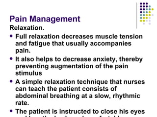 Pain Management  Relaxation.  Full relaxation decreases muscle tension and fatigue that usually accompanies pain.  It also helps to decrease anxiety, thereby preventing augmentation of the pain stimulus  A simple relaxation technique that nurses can teach the patient consists of abdominal breathing at a slow, rhythmic rate. The patient is instructed to close his eyes and breath slowly and comfortably 