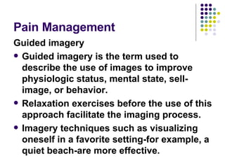 Pain Management  Guided imagery Guided imagery is the term used to describe the use of images to improve physiologic status, mental state, sell-image, or behavior.  Relaxation exercises before the use of this approach facilitate the imaging process.  Imagery techniques such as visualizing oneself in a favorite setting-for example, a quiet beach-are more effective.  