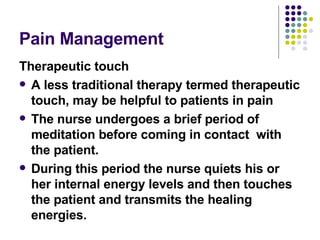 Pain Management  Therapeutic touch A less traditional therapy termed therapeutic touch, may be helpful to patients in pain The nurse undergoes a brief period of meditation before coming in contact  with the patient.  During this period the nurse quiets his or her internal energy levels and then touches the patient and transmits the healing energies.  