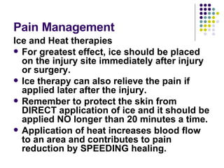 Pain Management  Ice and Heat therapies For greatest effect, ice should be placed on the injury site immediately after injury or surgery.  Ice therapy can also relieve the pain if applied later after the injury.  Remember to protect the skin from DIRECT application of ice and it should be applied NO longer than 20 minutes a time. Application of heat increases blood flow to an area and contributes to pain reduction by SPEEDING healing.  