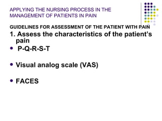 APPLYING THE NURSING PROCESS IN THE MANAGEMENT OF PATIENTS IN PAIN GUIDELINES FOR ASSESSMENT OF THE PATIENT WITH PAIN 1. Assess the characteristics of the patient’s pain P-Q-R-S-T Visual analog scale (VAS) FACES 