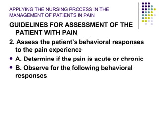 APPLYING THE NURSING PROCESS IN THE MANAGEMENT OF PATIENTS IN PAIN GUIDELINES FOR ASSESSMENT OF THE PATIENT WITH PAIN 2. Assess the patient’s behavioral responses to the pain experience A. Determine if the pain is acute or chronic B. Observe for the following behavioral responses 