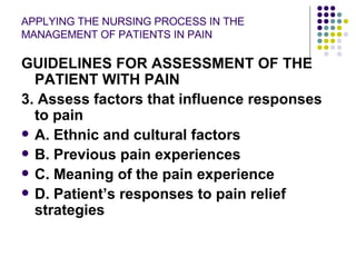 APPLYING THE NURSING PROCESS IN THE MANAGEMENT OF PATIENTS IN PAIN GUIDELINES FOR ASSESSMENT OF THE PATIENT WITH PAIN 3. Assess factors that influence responses to pain A. Ethnic and cultural factors B. Previous pain experiences C. Meaning of the pain experience D. Patient’s responses to pain relief strategies 