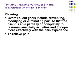 APPLYING THE NURSING PROCESS IN THE MANAGEMENT OF PATIENTS IN PAIN Planning: Overall client goals include preventing, modifying or eliminating pain so that the client is able partially or completely to resume usual daily activities and to cope more effectively with the pain experience. To relieve pain  
