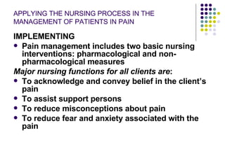 APPLYING THE NURSING PROCESS IN THE MANAGEMENT OF PATIENTS IN PAIN IMPLEMENTING Pain management includes two basic nursing interventions: pharmacological and non-pharmacological measures Major nursing functions for all clients are : To acknowledge and convey belief in the client’s pain To assist support persons To reduce misconceptions about pain To reduce fear and anxiety associated with the pain 