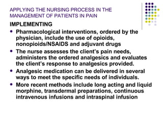 APPLYING THE NURSING PROCESS IN THE MANAGEMENT OF PATIENTS IN PAIN IMPLEMENTING Pharmacological interventions, ordered by the physician, include the use of opioids, nonopioids/NSAIDS and adjuvant drugs The nurse assesses the client’s pain needs, administers the ordered analgesics and evaluates the client’s response to analgesics provided. Analgesic medication can be delivered in several ways to meet the specific needs of individuals.  More recent methods include long acting and liquid morphine, transdermal preparations, continuous intravenous infusions and intraspinal infusion 