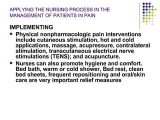 APPLYING THE NURSING PROCESS IN THE MANAGEMENT OF PATIENTS IN PAIN IMPLEMENTING Physical nonpharmacologic pain interventions include cutaneous stimulation, hot and cold applications, massage, acupressure, contralateral stimulation, transcutaneous electrical nerve stimulations (TENS); and acupuncture. Nurses can also promote hygiene and comfort. Bed bath, warm or cold shower, Bed rest, clean bed sheets, frequent repositioning and oral/skin care are very important relief measures 