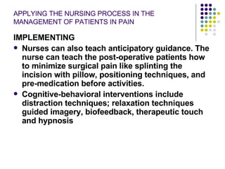 APPLYING THE NURSING PROCESS IN THE MANAGEMENT OF PATIENTS IN PAIN IMPLEMENTING Nurses can also teach anticipatory guidance. The nurse can teach the post-operative patients how to minimize surgical pain like splinting the incision with pillow, positioning techniques, and pre-medication before activities. Cognitive-behavioral interventions include distraction techniques; relaxation techniques guided imagery, biofeedback, therapeutic touch and hypnosis 