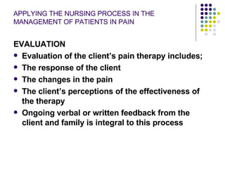 APPLYING THE NURSING PROCESS IN THE MANAGEMENT OF PATIENTS IN PAIN EVALUATION Evaluation of the client’s pain therapy includes; The response of the client The changes in the pain The client’s perceptions of the effectiveness of the therapy Ongoing verbal or written feedback from the client and family is integral to this process 