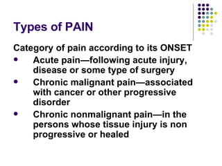 Types of PAIN Category of pain according to its ONSET Acute pain—following acute injury, disease or some type of surgery Chronic malignant pain—associated with cancer or other progressive disorder Chronic nonmalignant pain—in the persons whose tissue injury is non progressive or healed 