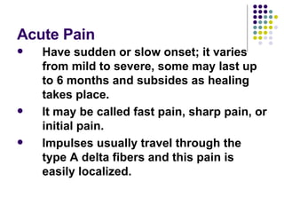 Acute Pain Have sudden or slow onset; it varies from mild to severe, some may last up to 6 months and subsides as healing takes place.  It may be called fast pain, sharp pain, or initial pain.  Impulses usually travel through the type A delta fibers and this pain is easily localized. 