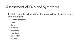 Assessment of Pain and Symptoms
• To elicit a complete description of symptoms from the client, use a
term other pain
• Client’s symptoms
• Hurt
• Sore
• Burning
• Tightness
• Heaviness
• Discomfort
• Aching
 