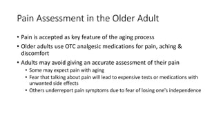 Pain Assessment in the Older Adult
• Pain is accepted as key feature of the aging process
• Older adults use OTC analgesic medications for pain, aching &
discomfort
• Adults may avoid giving an accurate assessment of their pain
• Some may expect pain with aging
• Fear that talking about pain will lead to expensive tests or medications with
unwanted side effects
• Others underreport pain symptoms due to fear of losing one's independence
 