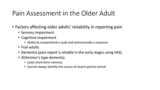 Pain Assessment in the Older Adult
• Factors affecting older adults’ reliability in reporting pain
• Sensory impairment
• Cognitive impairment
• Ability to comprehend a scale and communicate a response
• Frail adults
• Dementia (pain report is reliable in the early stages using VAS)
• Alzheimer’s type dementia
• Loses short-term memory
• Cannot always identify the source of recent painful stimuli
 