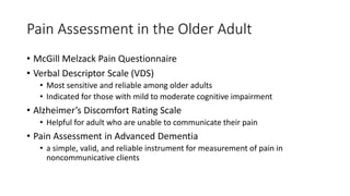 Pain Assessment in the Older Adult
• McGill Melzack Pain Questionnaire
• Verbal Descriptor Scale (VDS)
• Most sensitive and reliable among older adults
• Indicated for those with mild to moderate cognitive impairment
• Alzheimer’s Discomfort Rating Scale
• Helpful for adult who are unable to communicate their pain
• Pain Assessment in Advanced Dementia
• a simple, valid, and reliable instrument for measurement of pain in
noncommunicative clients
 