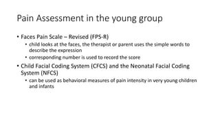 Pain Assessment in the young group
• Faces Pain Scale – Revised (FPS-R)
• child looks at the faces, the therapist or parent uses the simple words to
describe the expression
• corresponding number is used to record the score
• Child Facial Coding System (CFCS) and the Neonatal Facial Coding
System (NFCS)
• can be used as behavioral measures of pain intensity in very young children
and infants
 
