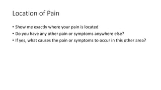 Location of Pain
• Show me exactly where your pain is located
• Do you have any other pain or symptoms anywhere else?
• If yes, what causes the pain or symptoms to occur in this other area?
 