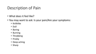 Description of Pain
• What does it feel like?
• You may want to ask: Is your pain/Are your symptoms:
• Knifelike
• Dull
• Boring
• Burning
• Throbbing
• Prickly
• Deep aching
• Sharp
 