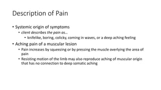 Description of Pain
• Systemic origin of symptoms
• client describes the pain as…
• knifelike, boring, colicky, coming in waves, or a deep aching feeling
• Aching pain of a muscular lesion
• Pain increases by squeezing or by pressing the muscle overlying the area of
pain
• Resisting motion of the limb may also reproduce aching of muscular origin
that has no connection to deep somatic aching
 