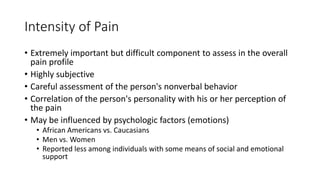 Intensity of Pain
• Extremely important but difficult component to assess in the overall
pain profile
• Highly subjective
• Careful assessment of the person's nonverbal behavior
• Correlation of the person's personality with his or her perception of
the pain
• May be influenced by psychologic factors (emotions)
• African Americans vs. Caucasians
• Men vs. Women
• Reported less among individuals with some means of social and emotional
support
 