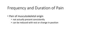 Frequency and Duration of Pain
• Pain of musculoskeletal origin
• not actually present consistently
• can be reduced with rest or change in position
 