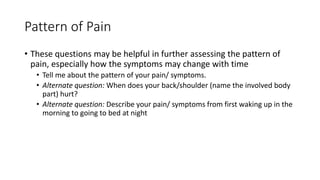 Pattern of Pain
• These questions may be helpful in further assessing the pattern of
pain, especially how the symptoms may change with time
• Tell me about the pattern of your pain/ symptoms.
• Alternate question: When does your back/shoulder (name the involved body
part) hurt?
• Alternate question: Describe your pain/ symptoms from first waking up in the
morning to going to bed at night
 