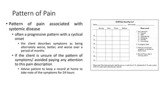 Pattern of Pain
• Pattern of pain associated with
systemic disease
• often a progressive pattern with a cyclical
onset
• the client describes symptoms as being
alternately worse, better, and worse over a
period of months
• If the client is unsure of the pattern of
symptoms/ avoided paying any attention
to this pain description
• Advise patient to keep a record at home to
take note of the symptoms for 24 hours
 