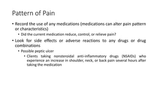 Pattern of Pain
• Record the use of any medications (medications can alter pain pattern
or characteristics)
• Did the current medication reduce, control, or relieve pain?
• Look for side effects or adverse reactions to any drugs or drug
combinations
• Possible peptic ulcer
• Clients taking nonsteroidal anti-inflammatory drugs (NSAIDs) who
experience an increase in shoulder, neck, or back pain several hours after
taking the medication
 
