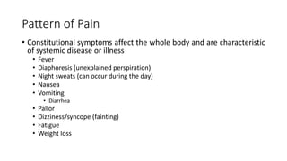 Pattern of Pain
• Constitutional symptoms affect the whole body and are characteristic
of systemic disease or illness
• Fever
• Diaphoresis (unexplained perspiration)
• Night sweats (can occur during the day)
• Nausea
• Vomiting
• Diarrhea
• Pallor
• Dizziness/syncope (fainting)
• Fatigue
• Weight loss
 