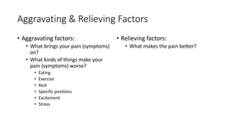 Aggravating & Relieving Factors
• Aggravating factors:
• What brings your pain (symptoms)
on?
• What kinds of things make your
pain (symptoms) worse?
• Eating
• Exercise
• Rest
• Specific positions
• Excitement
• Stress
• Relieving factors:
• What makes the pain better?
 