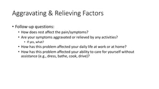 Aggravating & Relieving Factors
• Follow-up questions:
• How does rest affect the pain/symptoms?
• Are your symptoms aggravated or relieved by any activities?
• If yes, what?
• How has this problem affected your daily life at work or at home?
• How has this problem affected your ability to care for yourself without
assistance (e.g., dress, bathe, cook, drive)?
 