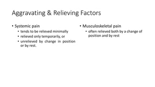 Aggravating & Relieving Factors
• Systemic pain
• tends to be relieved minimally
• relieved only temporarily, or
• unrelieved by change in position
or by rest.
• Musculoskeletal pain
• often relieved both by a change of
position and by rest
 