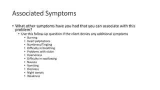 Associated Symptoms
• What other symptoms have you had that you can associate with this
problem?
• Use this follow-up question if the client denies any additional symptoms
• Burning
• Heart palpitations
• Numbness/Tingling
• Difficulty in breathing
• Problems with vision
• Hoarseness
• Difficulty in swallowing
• Nausea
• Vomiting
• Dizziness
• Night sweats
• Weakness
 