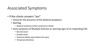 Associated Symptoms
• If the clients answers “yes”
• Check for the presence of the bilateral symptoms
• Red flag
• Bilateral weakness (either proximal or distal)
• Early symptoms of Multiple Sclerosis or warning signs of an impending CVA
• Blurred vision
• Double vision
• Scotomas (black spots before the eyes)
• Temporary blindness
 