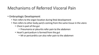 Mechanisms of Referred Visceral Pain
• Embryologic Development
• Pain refers to the organ location during fetal development
• Pain refers to other body part/s coming from the same tissue in the utero
• Chest is part of the gut
• Pneumonia or pleuritis refer pain to the abdomen
• Heart’s pericardium is formed from the gut
• MI or pericarditis can also refer pain to the abdomen
 