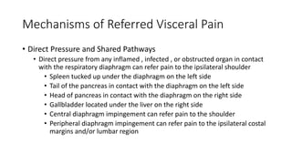 Mechanisms of Referred Visceral Pain
• Direct Pressure and Shared Pathways
• Direct pressure from any inflamed , infected , or obstructed organ in contact
with the respiratory diaphragm can refer pain to the ipsilateral shoulder
• Spleen tucked up under the diaphragm on the left side
• Tail of the pancreas in contact with the diaphragm on the left side
• Head of pancreas in contact with the diaphragm on the right side
• Gallbladder located under the liver on the right side
• Central diaphragm impingement can refer pain to the shoulder
• Peripheral diaphragm impingement can refer pain to the ipsilateral costal
margins and/or lumbar region
 