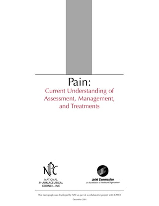 Pain:
Current Understanding of
Assessment, Management,
and Treatments
NATIONAL
PHARMACEUTICAL
COUNCIL, INC
This monograph was developed by NPC as part of a collaborative project with JCAHO.
December 2001
 