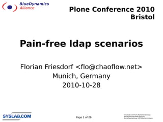 Plone Conference 2010
                             Bristol



Pain-free ldap scenarios

Florian Friesdorf <flo@chaoflow.net>
           Munich, Germany
              2010-10-28



                               Creative Commons Namensnennung-
                               Keine kommerzielle Nutzung-
                Page 1 of 26   Keine Bearbeitung 3.0 Österreich Lizenz
 