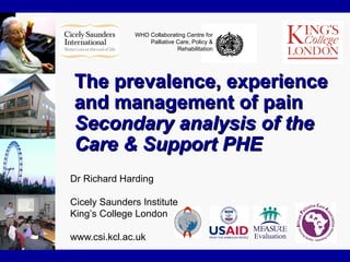 WHO Collaborating Centre for
Palliative Care, Policy &
Rehabilitation
The prevalence, experienceThe prevalence, experience
and management of painand management of pain
Secondary analysis of theSecondary analysis of the
Care & Support PHECare & Support PHE
Dr Richard Harding
Cicely Saunders Institute
King’s College London
www.csi.kcl.ac.uk
 