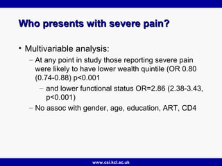www.csi.kcl.ac.uk
Who presents with severe pain?Who presents with severe pain?
• Multivariable analysis:
– At any point in study those reporting severe pain
were likely to have lower wealth quintile (OR 0.80
(0.74-0.88) p<0.001
– and lower functional status OR=2.86 (2.38-3.43,
p<0.001)
– No assoc with gender, age, education, ART, CD4
 