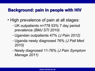 www.csi.kcl.ac.uk
Background: pain in people with HIVBackground: pain in people with HIV
• High prevalence of pain at all stages:
– UK outpatients n=778 53% 7 day period
prevalence (BMJ STI 2010)
– Ugandan outpatients 47% (J Pain 2012)
– Uganda newly diagnosed 76% (J Pall Med
2010)
– Newly diagnosed 11-76% (J Pain Symptom
Manage 2011)
 