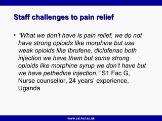 www.csi.kcl.ac.uk
Staff challenges to pain reliefStaff challenges to pain relief
• “What we don’t have is pain relief, we do not
have strong opioids like morphine but use
weak opioids like Ibrufene, diclofenac both
injection we have them but some strong
opioids like morphine syrup we don’t have but
we have pethedine injection.” S1 Fac G,
Nurse counsellor, 24 years’ experience,
Uganda
 