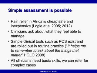 www.csi.kcl.ac.uk
Simple assessment is possibleSimple assessment is possible
• Pain relief in Africa is cheap safe and
inexpensive (Logie at al 2005; 2012)
• Clinicians ask about what they feel able to
manage
• Simple clinical tools such as POS exist and
are rolled out in routine practice (“It helps me
to remember to ask about the things that
matter” HQLO 2008)
• All clinicians need basic skills, we can refer for
complex cases
 