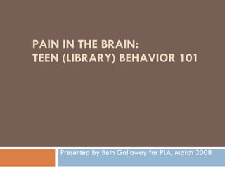 PAIN IN THE BRAIN: TEEN (LIBRARY) BEHAVIOR 101 Presented by Beth Gallaway for PLA, March 2008 