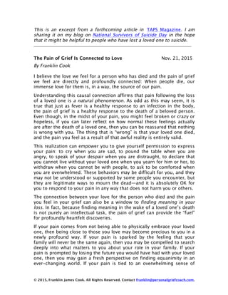 © 2015, Franklin James Cook. All Rights Reserved. Contact franklin@personalgriefcoach.com.
This is an excerpt from a forthcoming article in TAPS Magazine. I am
sharing it on my blog on National Survivors of Suicide Day in the hope
that it might be helpful to people who have lost a loved one to suicide.
The Pain of Grief Is Connected to Love Nov. 21, 2015
By Franklin Cook
I believe the love we feel for a person who has died and the pain of grief
we feel are directly and profoundly connected: When people die, our
immense love for them is, in a way, the source of our pain.
Understanding this causal connection affirms that pain following the loss
of a loved one is a natural phenomenon. As odd as this may seem, it is
true that just as fever is a healthy response to an infection in the body,
the pain of grief is a healthy response to the death of a beloved person.
Even though, in the midst of your pain, you might feel broken or crazy or
hopeless, if you can later reflect on how normal these feelings actually
are after the death of a loved one, then you can be reassured that nothing
is wrong with you. The thing that is “wrong” is that your loved one died,
and the pain you feel as a result of that awful reality is entirely valid.
This realization can empower you to give yourself permission to express
your pain: to cry when you are sad, to pound the table when you are
angry, to speak of your despair when you are distraught, to declare that
you cannot live without your loved one when you yearn for him or her, to
withdraw when you cannot be with people, to ask to be comforted when
you are overwhelmed. These behaviors may be difficult for you, and they
may not be understood or supported by some people you encounter, but
they are legitimate ways to mourn the dead—and it is absolutely OK for
you to respond to your pain in any way that does not harm you or others.
The connection between your love for the person who died and the pain
you feel in your grief can also be a window to finding meaning in your
loss. In fact, because finding meaning in the wake of a loved one’s death
is not purely an intellectual task, the pain of grief can provide the “fuel”
for profoundly heartfelt discoveries.
If your pain comes from not being able to physically embrace your loved
one, then being close to those you love may become precious to you in a
newly profound way. If your pain is sparked by the feeling that your
family will never be the same again, then you may be compelled to search
deeply into what matters to you about your role in your family. If your
pain is prompted by losing the future you would have had with your loved
one, then you may gain a fresh perspective on finding equanimity in an
ever-changing world. If your pain is tied to an overwhelming sense of
 
