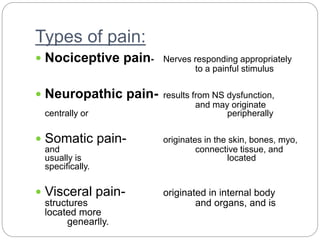 Types of pain:
 Nociceptive pain- Nerves responding appropriately
to a painful stimulus
 Neuropathic pain- results from NS dysfunction,
and may originate
centrally or peripherally
 Somatic pain- originates in the skin, bones, myo,
and connective tissue, and
usually is located
specifically.
 Visceral pain- originated in internal body
structures and organs, and is
located more
genearlly.
 