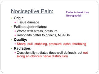 Nociceptive Pain:
• Origin:
 Tissue damage
• Palliates/potentiates:
 Worse with stress, pressure
 Responds better to opioids, NSAIDs
• Quality:
 Sharp, dull, stabbing, pressure, ache, throbbing
• Radiation:
 Occasionally radiates (less well-defined), but not
along an obvious nerve distribution
Easier to treat than
Neuropathic!!
 