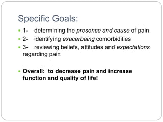 Specific Goals:
 1- determining the presence and cause of pain
 2- identifying exacerbaing comorbidities
 3- reviewing beliefs, attitudes and expectations
regarding pain
 Overall: to decrease pain and increase
function and quality of life!
 