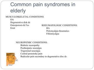 Common pain syndromes in
elderly
MUSCULOSKELETAL CONDITIONS
OA
Degenerative disk dz
Osteoporosis & Fxs
Gout
NEUROPATHIC CONDITIONS:
Biabetic neuropathy
Postherpatic neuralgia
Trigeminal neuralgia
Central poststroke pain
Radicular pain secondary to degenerative disc dz
RHEUMATOLOGIC CONDITIONS:
RA
Polymyalgia rheumatics
Fibromyalgia
 